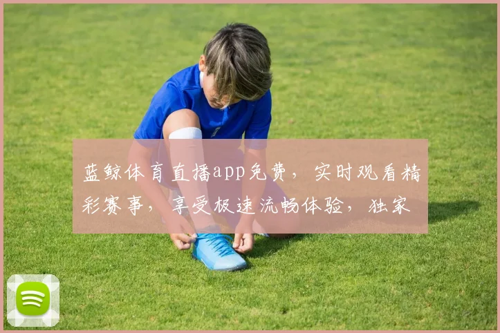 蓝鲸体育直播app免费，实时观看精彩赛事，享受极速流畅体验，独家福利等你来