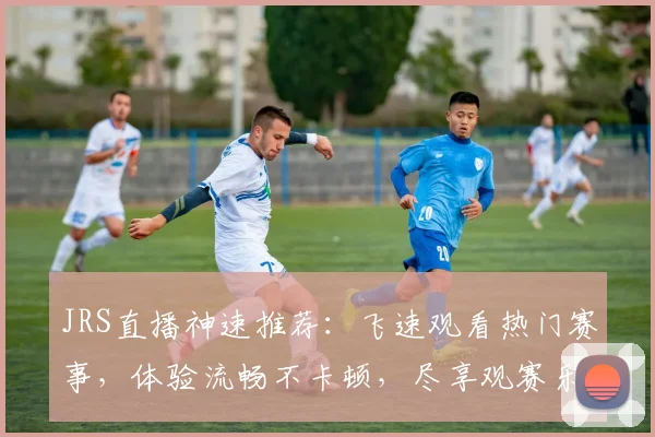 JRS直播神速推荐：飞速观看热门赛事，体验流畅不卡顿，尽享观赛乐趣，三大亮点，不容错过