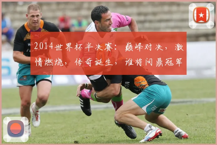 2014世界杯半决赛：巅峰对决，激情燃烧，传奇诞生，谁将问鼎冠军