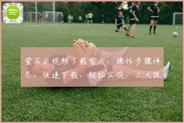 萤石云视频下载官方，操作步骤详尽，快速下载，轻松实现，三大技巧助力您