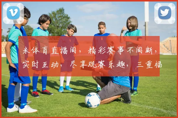米体育直播间，精彩赛事不间断，实时互动，尽享观赛乐趣，三重福利等你来