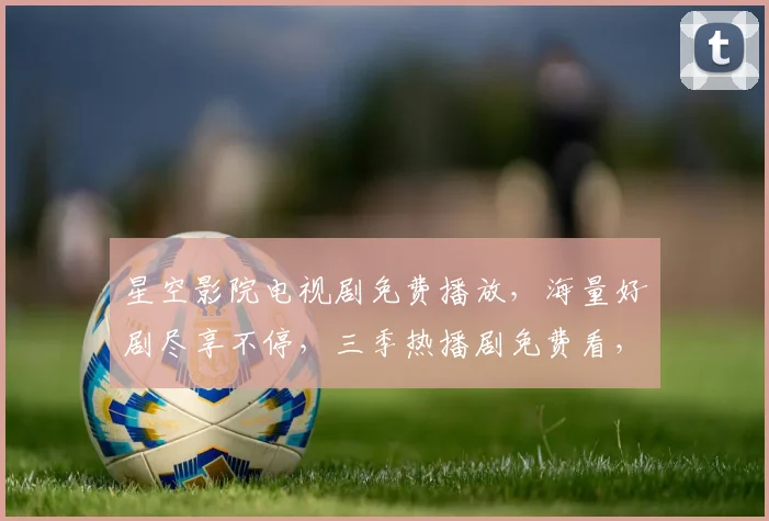 星空影院电视剧免费播放，海量好剧尽享不停，三季热播剧免费看，不容错过